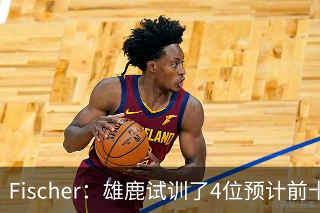 Fischer：雄鹿试训了4位预计前十的后卫 疑似有意向上交易选秀权